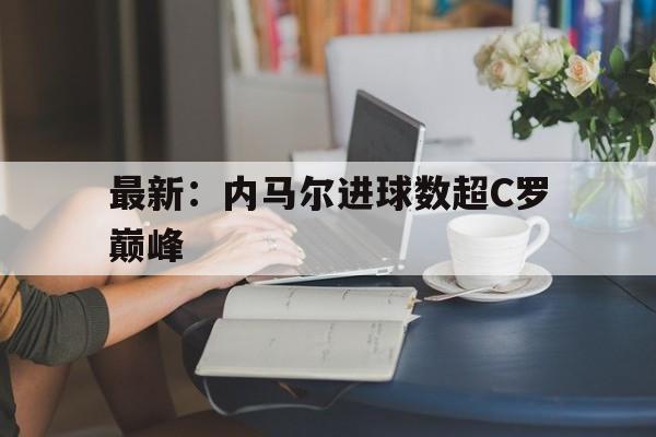 关于最新:内马尔进球数超C罗巅峰的信息 关于最新:内马尔进球数超C罗巅峰的信息